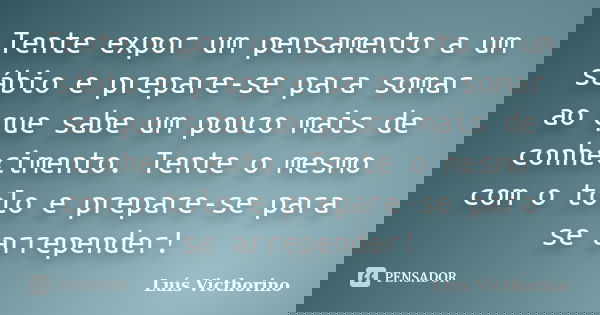 Tente expor um pensamento a um sábio e prepare-se para somar ao que sabe um pouco mais de conhecimento. Tente o mesmo com o tolo e prepare-se para se arrepender... Frase de Luis Victhorino.