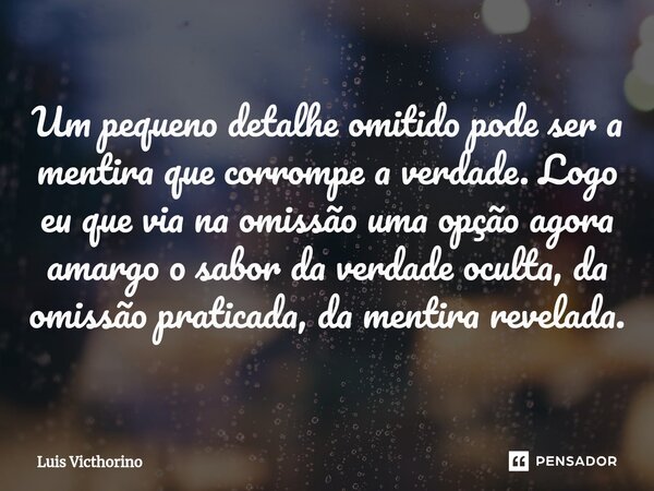 ⁠Um pequeno detalhe omitido pode ser a mentira que corrompe a verdade. Logo eu que via na omissão uma opção agora amargo o sabor da verdade oculta, da omissão p... Frase de Luís Victhorino.