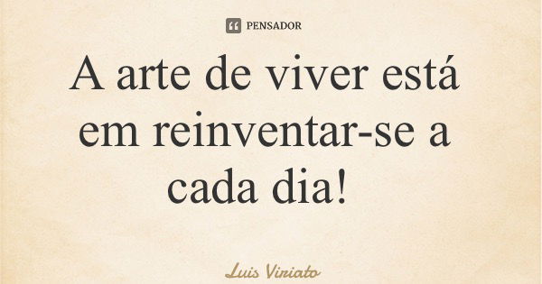 A arte de viver está em reinventar-se a cada dia!... Frase de Luis Viriato.