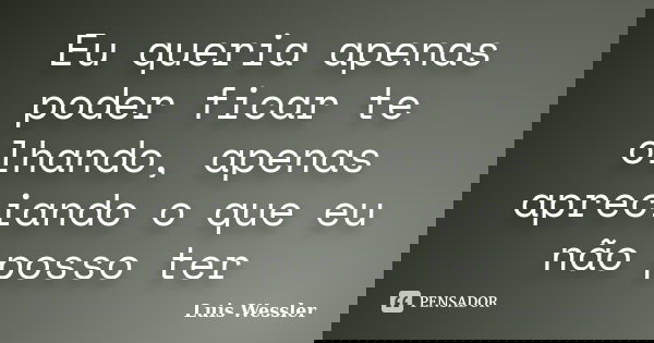 Eu queria apenas poder ficar te olhando, apenas apreciando o que eu não posso ter... Frase de Luis Wessler.