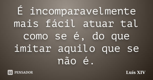 É incomparavelmente mais fácil atuar tal como se é, do que imitar aquilo que se não é.... Frase de Luís XIV.