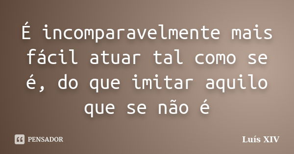 É incomparavelmente mais fácil atuar tal como se é, do que imitar aquilo que se não é... Frase de Luís XIV.