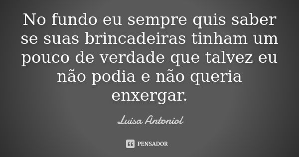 No fundo eu sempre quis saber se suas brincadeiras tinham um pouco de verdade que talvez eu não podia e não queria enxergar.... Frase de Luisa Antoniol.