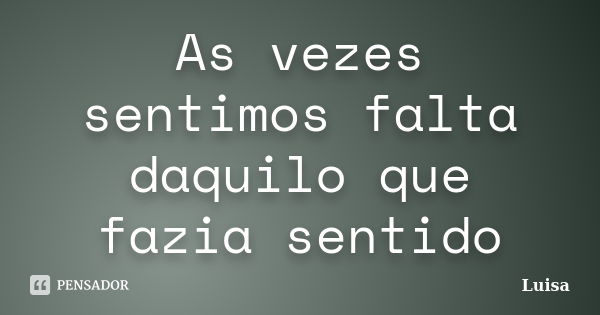 As vezes sentimos falta daquilo que fazia sentido... Frase de Luísa.