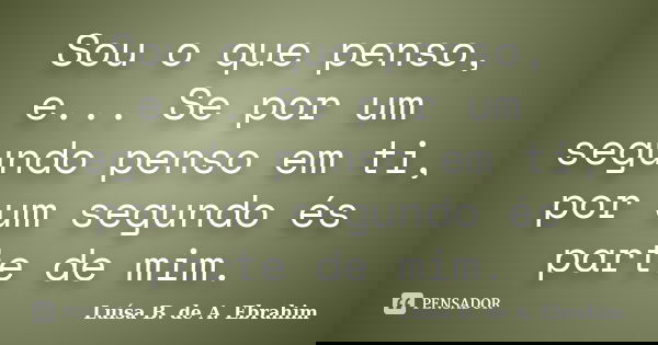 Sou o que penso, e... Se por um segundo penso em ti, por um segundo és parte de mim.... Frase de Luísa B. de A. Ebrahim.