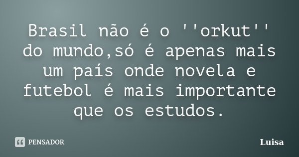 Brasil não é o ''orkut'' do mundo,só é apenas mais um país onde novela e futebol é mais importante que os estudos.... Frase de Luísa.
