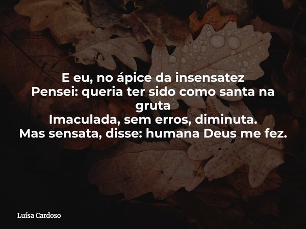 E eu, no ápice da insensatez Pensei: queria ter sido como santa na gruta Imaculada, sem erros, diminuta. Mas sensata, disse: humana Deus me fez.... Frase de Luísa Cardoso.