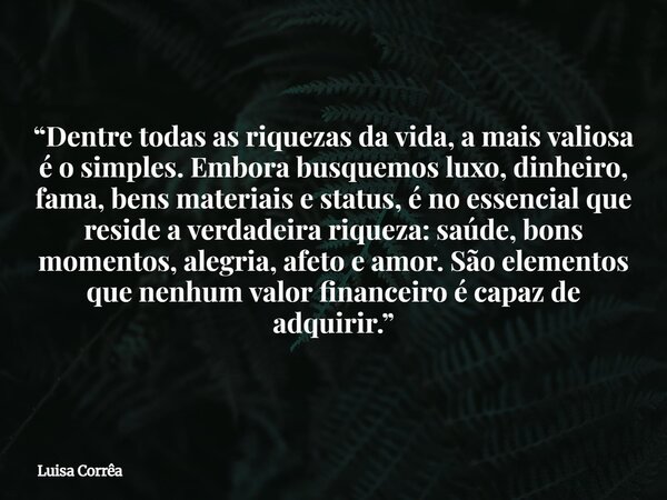 “Dentre todas as riquezas da vida, a mais valiosa é o simples. Embora busquemos luxo, dinheiro, fama, bens materiais e status, é no essencial que reside a verda... Frase de Luisa Corrêa.