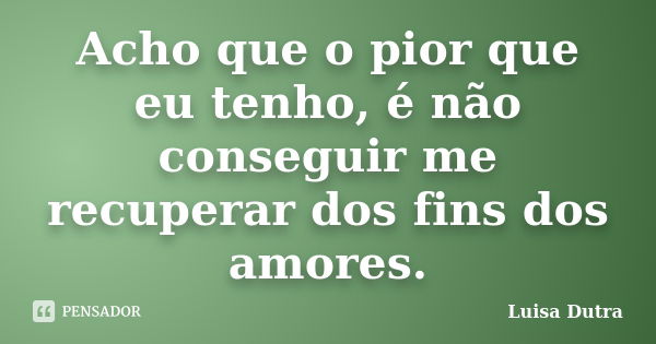 Acho que o pior que eu tenho, é não conseguir me recuperar dos fins dos amores.... Frase de Luisa Dutra.