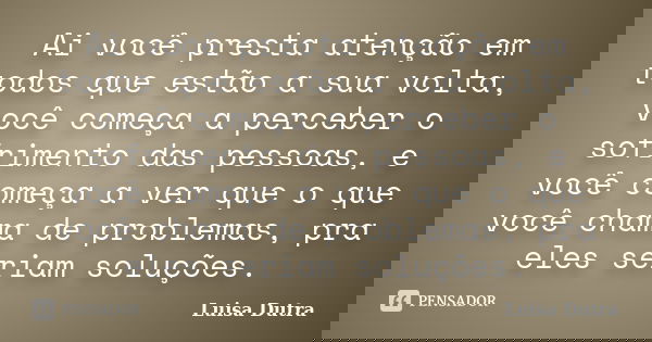 Ai você presta atenção em todos que estão a sua volta, você começa a perceber o sofrimento das pessoas, e você começa a ver que o que você chama de problemas, p... Frase de Luisa Dutra.