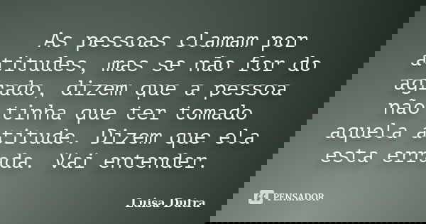 As pessoas clamam por atitudes, mas se não for do agrado, dizem que a pessoa não tinha que ter tomado aquela atitude. Dizem que ela esta errada. Vai entender.... Frase de Luisa Dutra.