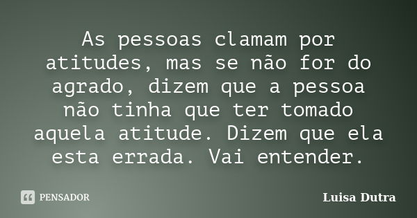 As pessoas clamam por atitudes, mas se não for do agrado, dizem que a pessoa não tinha que ter tomado aquela atitude. Dizem que ela esta errada. Vai entender.... Frase de Luisa Dutra.