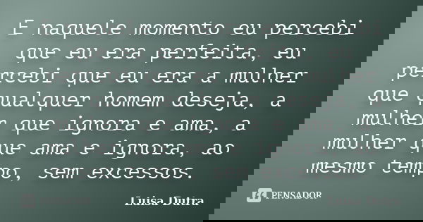 E naquele momento eu percebi que eu era perfeita, eu percebi que eu era a mulher que qualquer homem deseja, a mulher que ignora e ama, a mulher que ama e ignora... Frase de Luisa Dutra.