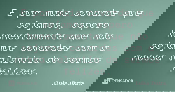 E por mais covarde que sejamos, espero honestamente que não sejamos covardes com a nossa valentia de sermos felizes.... Frase de Luisa Dutra.