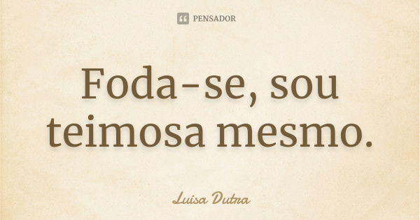 Foda-se, sou teimosa mesmo.... Frase de Luisa Dutra.