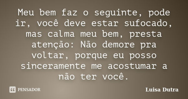 Meu bem faz o seguinte, pode ir, você deve estar sufocado, mas calma meu bem, presta atenção: Não demore pra voltar, porque eu posso sinceramente me acostumar a... Frase de Luisa Dutra.