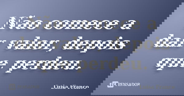 Não comece a dar valor, depois que perdeu.... Frase de Luisa Franco.
