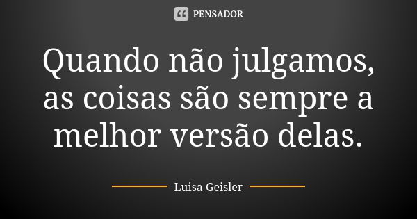 Quando não julgamos, as coisas são sempre a melhor versão delas.... Frase de Luisa Geisler.