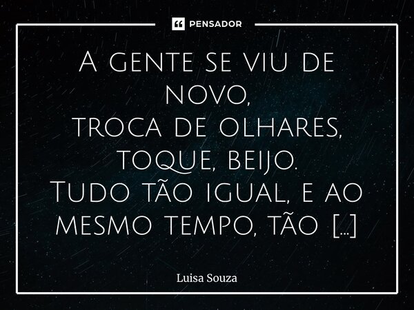 A gente se viu de novo, troca de olhares, toque, beijo. Tudo tão igual, e ao mesmo tempo, tão diferente. Você disse que sentia minha falta, quis ouvir isso da ... Frase de Luisa Souza.