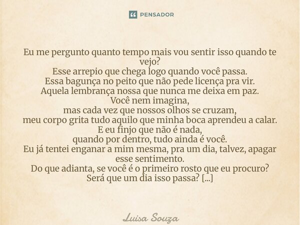 Eu me pergunto quanto tempo mais vou sentir isso quando te vejo? Esse arrepio que chega logo quando você passa. Essa bagunça no peito que não pede licença pra ... Frase de Luisa Souza.