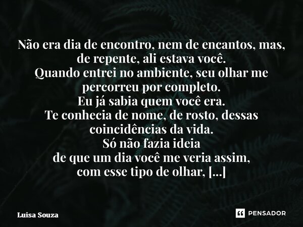 Não era dia de encontro, nem de encantos, mas, de repente, ali estava você. Quando entrei no ambiente, seu olhar me percorreu por completo. Eu já sabia quem vo... Frase de Luisa Souza.