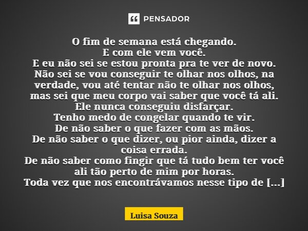O fim de semana está chegando. E com ele vem você. E eu não sei se estou pronta pra te ver de novo. Não sei se vou conseguir te olhar nos olhos, na verdade, vo... Frase de Luisa Souza.