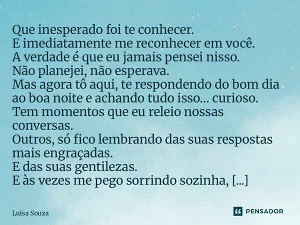 Que inesperado foi te conhecer. E imediatamente me reconhecer em você. A verdade é que eu jamais pensei nisso. Não planejei, não esperava. Mas agora tô aqui, t... Frase de Luisa Souza.