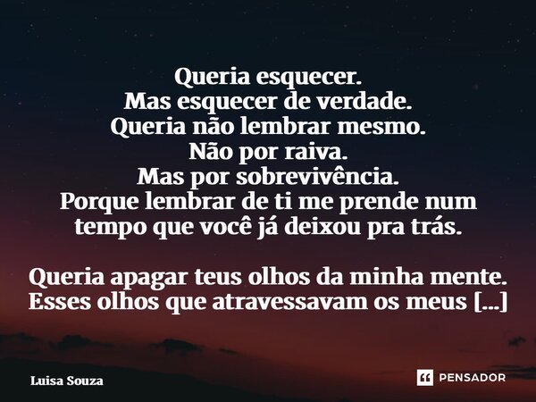 Queria esquecer. Mas esquecer de verdade. Queria não lembrar mesmo. Não por raiva. Mas por sobrevivência. Porque lembrar de ti me prende num tempo que você já ... Frase de Luisa Souza.