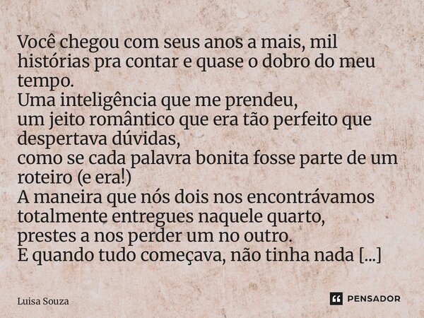  Você chegou com seus anos a mais, mil histórias pra contar e quase o dobro do meu tempo. Uma inteligência que me prendeu, um jeito romântico que era tão perfe... Frase de Luisa Souza.