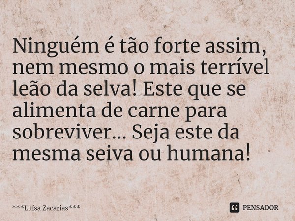 ⁠Ninguém é tão forte assim, nem mesmo o mais terrível leão da selva! Este que se alimenta de carne para sobreviver... Seja este da mesma seiva ou humana!... Frase de ***Luísa Zacarias***.