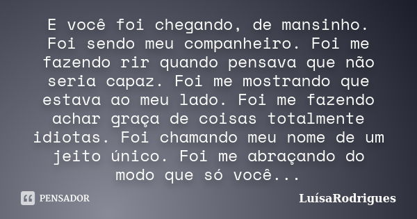 E você foi chegando, de mansinho. Foi sendo meu companheiro. Foi me fazendo rir quando pensava que não seria capaz. Foi me mostrando que estava ao meu lado. Foi... Frase de LuísaRodrigues.