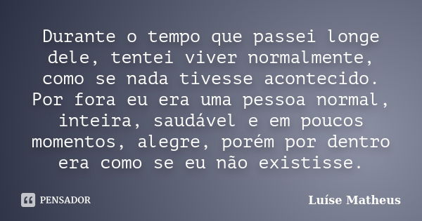 Durante o tempo que passei longe dele, tentei viver normalmente, como se nada tivesse acontecido. Por fora eu era uma pessoa normal, inteira, saudável e em pouc... Frase de Luíse Matheus.