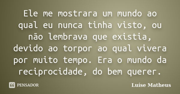 Ele me mostrara um mundo ao qual eu nunca tinha visto, ou não lembrava que existia, devido ao torpor ao qual vivera por muito tempo. Era o mundo da reciprocidad... Frase de Luíse Matheus.