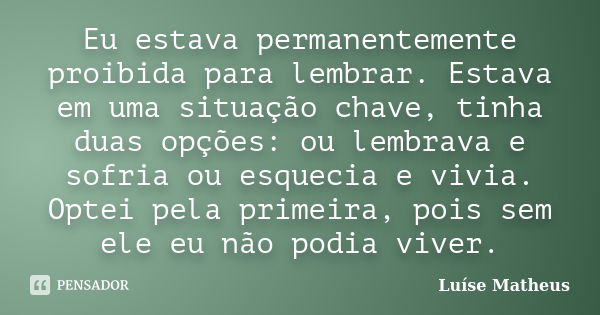 Eu estava permanentemente proibida para lembrar. Estava em uma situação chave, tinha duas opções: ou lembrava e sofria ou esquecia e vivia. Optei pela primeira,... Frase de Luíse Matheus.