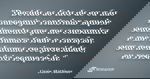 "Devido ao fato de eu não conseguir controlar aquele sentimento que me consumira e me tomara todo o coração, sem nenhuma reciprocidade, eu resolvi esquecê-... Frase de Luíse Matheus.