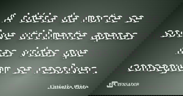 A idéia da morte se solve utilmente apenas nas vidas que conseguem se resolver.... Frase de Luiselza Pinto.