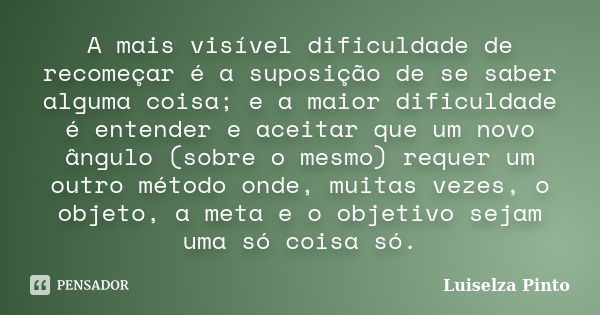 A mais visível dificuldade de recomeçar é a suposição de se saber alguma coisa; e a maior dificuldade é entender e aceitar que um novo ângulo (sobre o mesmo) re... Frase de Luiselza Pinto.