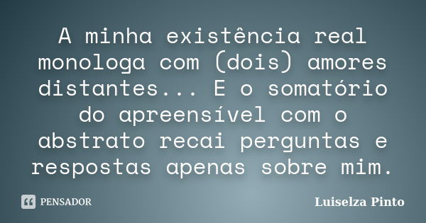 A minha existência real monologa com (dois) amores distantes... E o somatório do apreensível com o abstrato recai perguntas e respostas apenas sobre mim.... Frase de Luiselza Pinto.