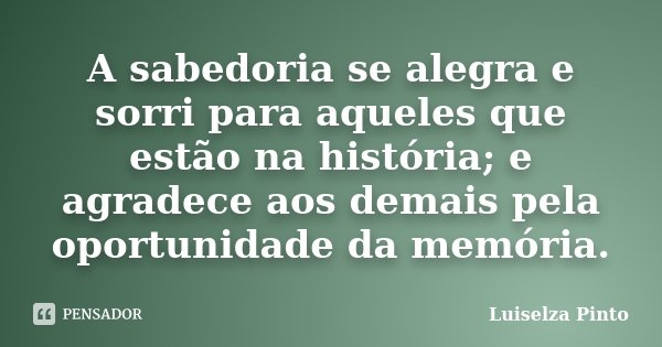 A sabedoria se alegra e sorri para aqueles que estão na história; e agradece aos demais pela oportunidade da memória.... Frase de Luiselza Pinto.