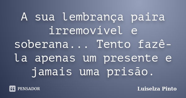 A sua lembrança paira irremovível e soberana... Tento fazê-la apenas um presente e jamais uma prisão.... Frase de Luiselza Pinto.