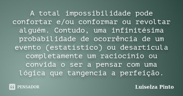 A total impossibilidade pode confortar e/ou conformar ou revoltar alguém. Contudo, uma infinitésima probabilidade de ocorrência de um evento (estatístico) ou de... Frase de Luiselza Pinto.