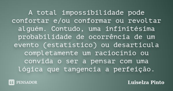 A total impossibilidade pode confortar e/ou conformar ou revoltar alguém. Contudo, uma infinitésima probabilidade de ocorrência de um evento (estatístico) ou de... Frase de Luiselza Pinto.