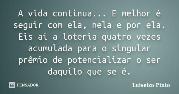 A vida continua... E melhor é seguir com ela, nela e por ela. Eis aí a loteria quatro vezes acumulada para o singular prêmio de potencializar o ser daquilo que ... Frase de Luiselza Pinto.