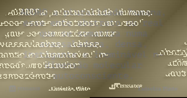 ADORO a pluralidade humana, esse ente abstrato ou real que se somatiza numa avassaladora, densa, instigante e inominável n-dimensão molecular autoconsciente.... Frase de Luiselza Pinto.
