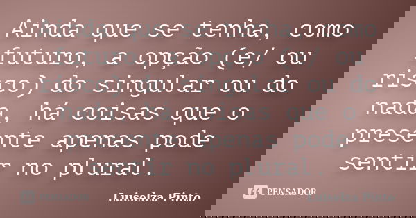 Ainda que se tenha, como futuro, a opção (e/ ou risco) do singular ou do nada, há coisas que o presente apenas pode sentir no plural.... Frase de Luiselza Pinto.