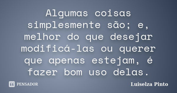 Algumas coisas simplesmente são; e, melhor do que desejar modificá-las ou querer que apenas estejam, é fazer bom uso delas.... Frase de Luiselza Pinto.