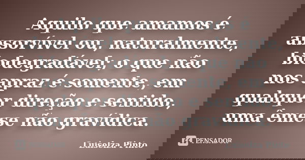 Aquilo que amamos é absorvível ou, naturalmente, biodegradável; o que não nos apraz é somente, em qualquer direção e sentido, uma êmese não gravídica.... Frase de Luiselza Pinto.