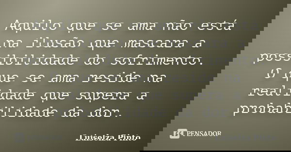 Aquilo que se ama não está na ilusão que mascara a possibilidade do sofrimento. O que se ama reside na realidade que supera a probabilidade da dor.... Frase de Luiselza Pinto.