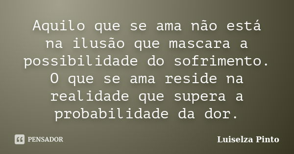 Aquilo que se ama não está na ilusão que mascara a possibilidade do sofrimento. O que se ama reside na realidade que supera a probabilidade da dor.... Frase de Luiselza Pinto.