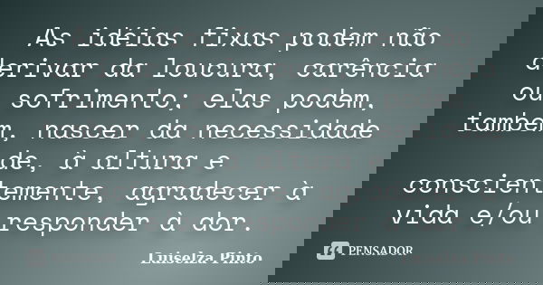 As idéias fixas podem não derivar da loucura, carência ou sofrimento; elas podem, também, nascer da necessidade de, à altura e conscientemente, agradecer à vida... Frase de Luiselza Pinto.
